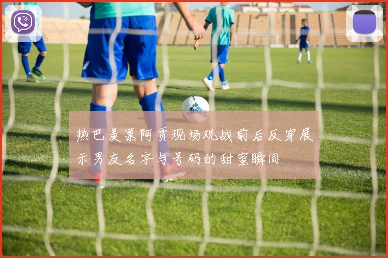 热巴羡慕阿贾现场观战前后反穿展示男友名字与号码的甜蜜瞬间