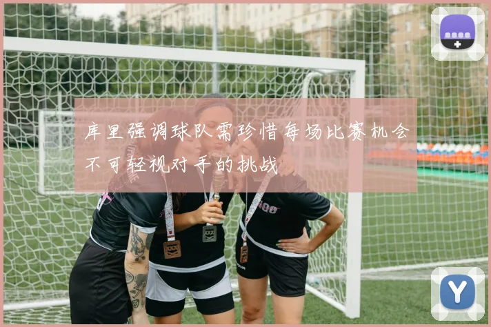 库里强调球队需珍惜每场比赛机会不可轻视对手的挑战