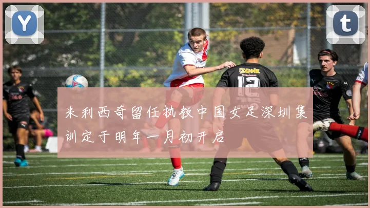 米利西奇留任执教中国女足深圳集训定于明年一月初开启