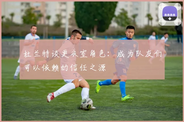 杜兰特谈更衣室角色：成为队友们可以依赖的信任之源