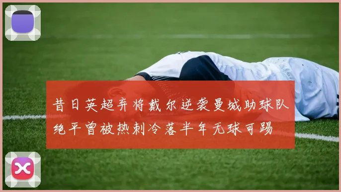 昔日英超弃将戴尔逆袭曼城助球队绝平曾被热刺冷落半年无球可踢