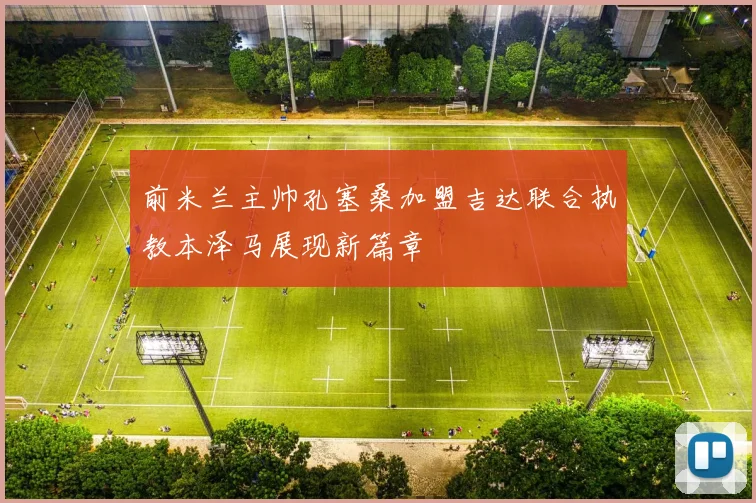 前米兰主帅孔塞桑加盟吉达联合执教本泽马展现新篇章