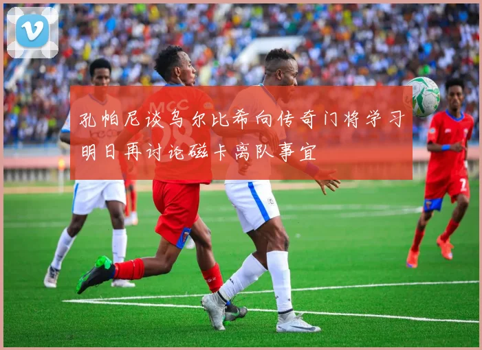 孔帕尼谈乌尔比希向传奇门将学习明日再讨论磁卡离队事宜