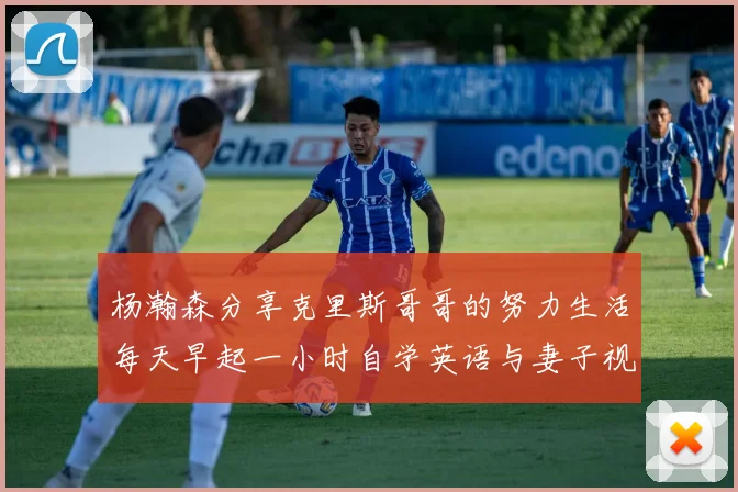 杨瀚森分享克里斯哥哥的努力生活每天早起一小时自学英语与妻子视频通话