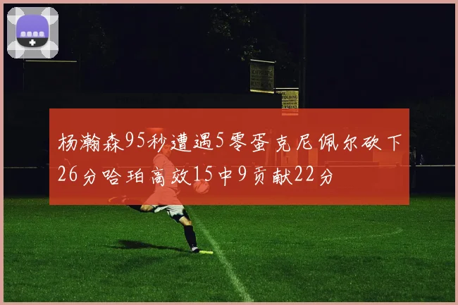 杨瀚森95秒遭遇5零蛋克尼佩尔砍下26分哈珀高效15中9贡献22分