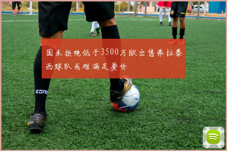 国米拒绝低于3500万欧出售弗拉泰西球队或难满足要价