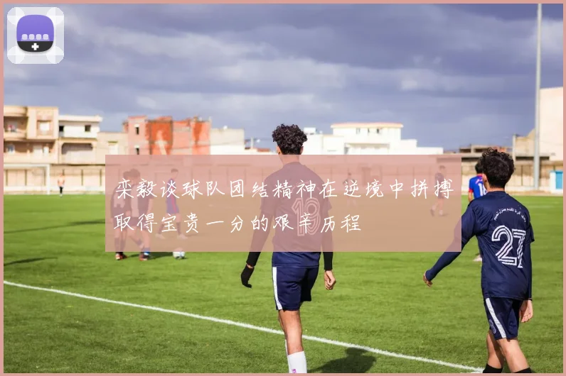 栾毅谈球队团结精神在逆境中拼搏取得宝贵一分的艰辛历程