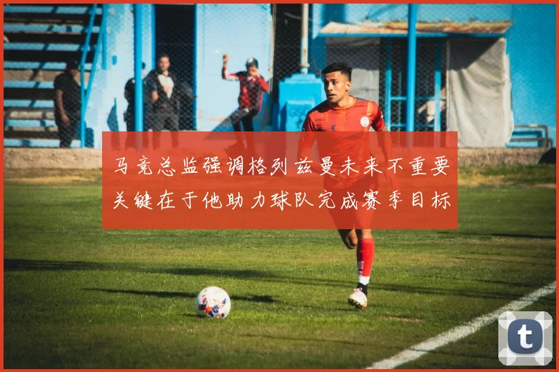 马竞总监强调格列兹曼未来不重要关键在于他助力球队完成赛季目标
