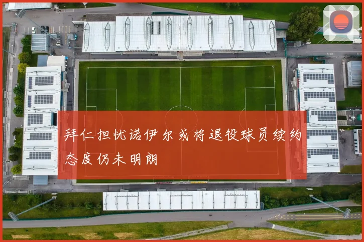 拜仁担忧诺伊尔或将退役球员续约态度仍未明朗
