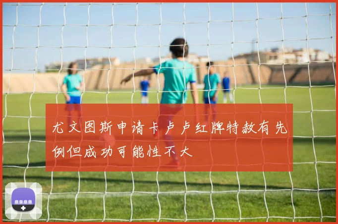 尤文图斯申请卡卢卢红牌特赦有先例但成功可能性不大