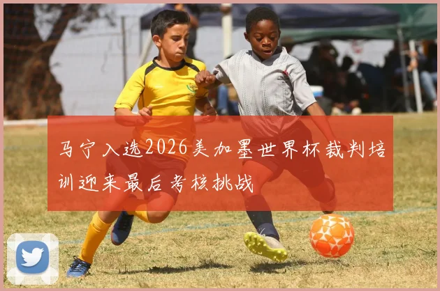 马宁入选2026美加墨世界杯裁判培训迎来最后考核挑战