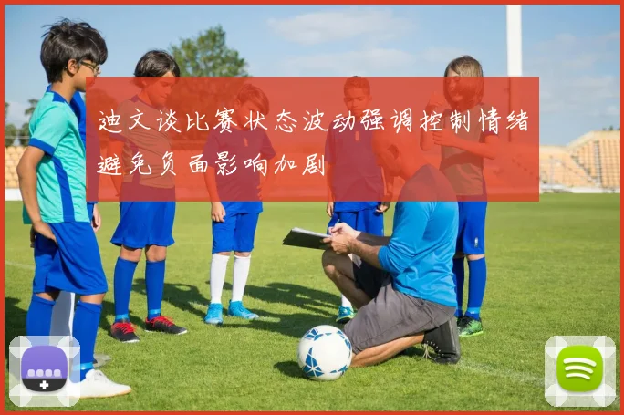 迪文谈比赛状态波动强调控制情绪避免负面影响加剧