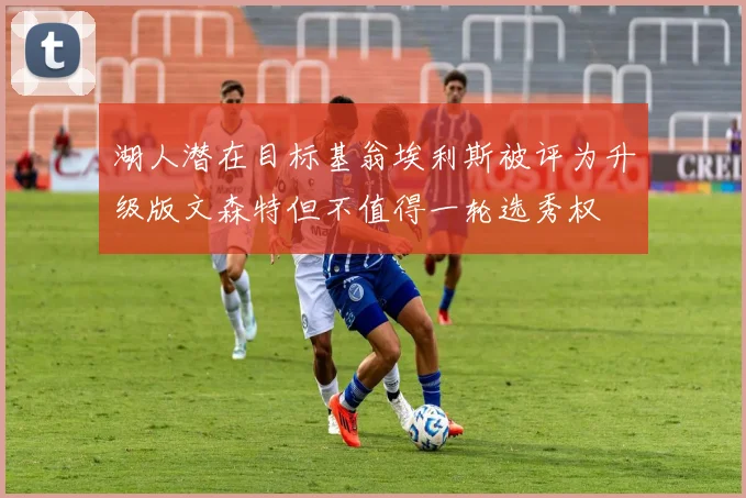 湖人潜在目标基翁埃利斯被评为升级版文森特但不值得一轮选秀权