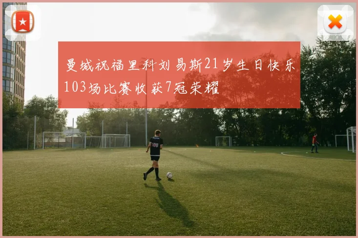 曼城祝福里科刘易斯21岁生日快乐103场比赛收获7冠荣耀