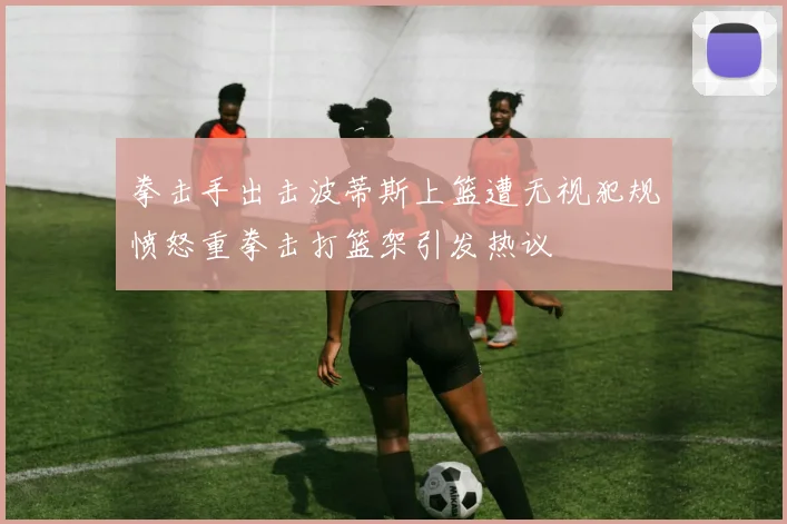 拳击手出击波蒂斯上篮遭无视犯规愤怒重拳击打篮架引发热议